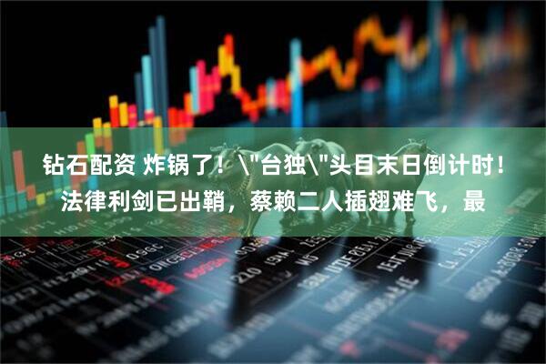 钻石配资 炸锅了！＂台独＂头目末日倒计时！法律利剑已出鞘，蔡赖二人插翅难飞，最