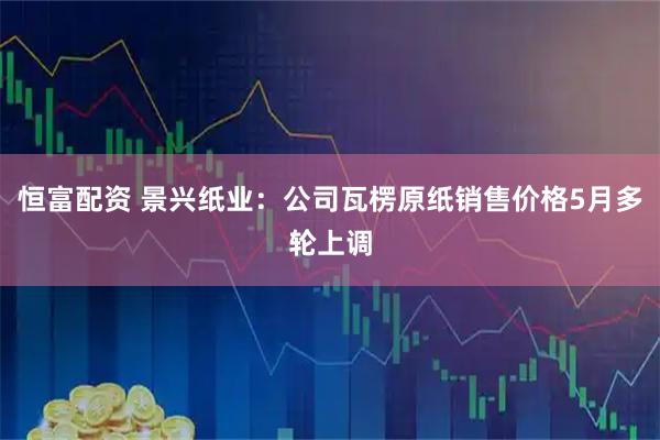 恒富配资 景兴纸业：公司瓦楞原纸销售价格5月多轮上调