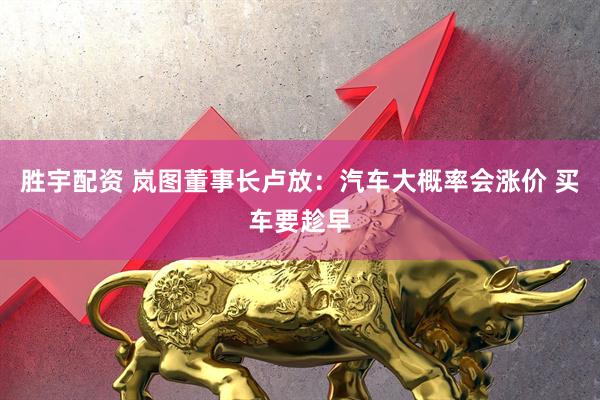 胜宇配资 岚图董事长卢放：汽车大概率会涨价 买车要趁早