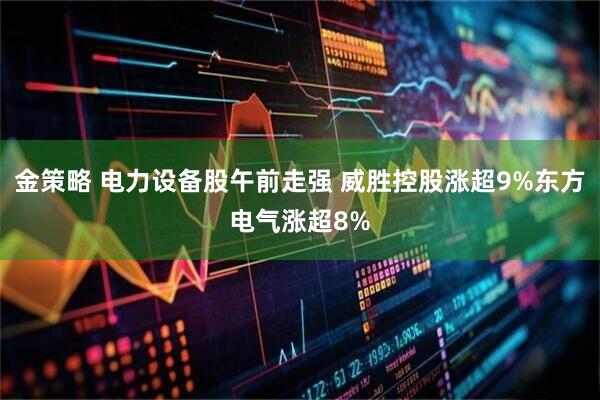 金策略 电力设备股午前走强 威胜控股涨超9%东方电气涨超8%