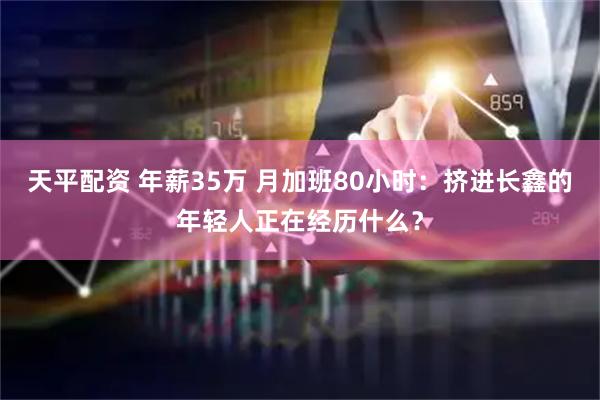 天平配资 年薪35万 月加班80小时：挤进长鑫的年轻人正在经历什么？