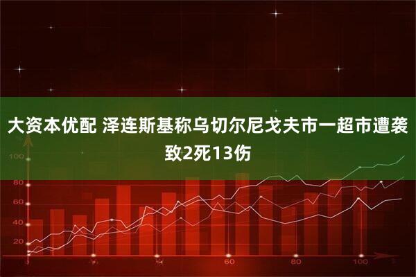 大资本优配 泽连斯基称乌切尔尼戈夫市一超市遭袭致2死13伤
