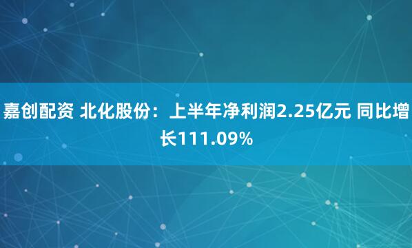 嘉创配资 北化股份：上半年净利润2.25亿元 同比增长111.09%